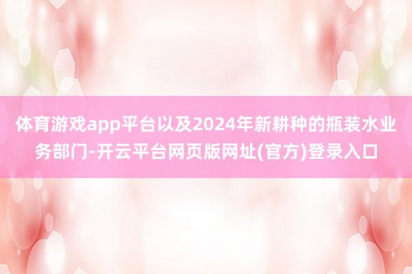 体育游戏app平台以及2024年新耕种的瓶装水业务部门-开云平台网页版网址(官方)登录入口