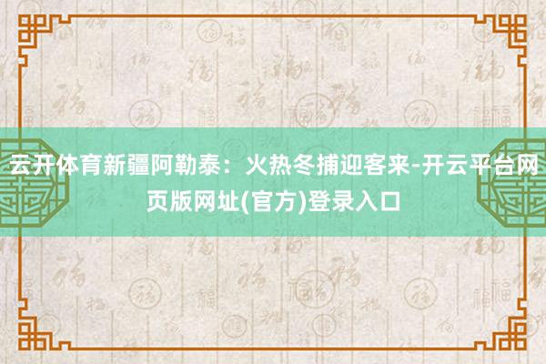 云开体育新疆阿勒泰：火热冬捕迎客来-开云平台网页版网址(官方)登录入口