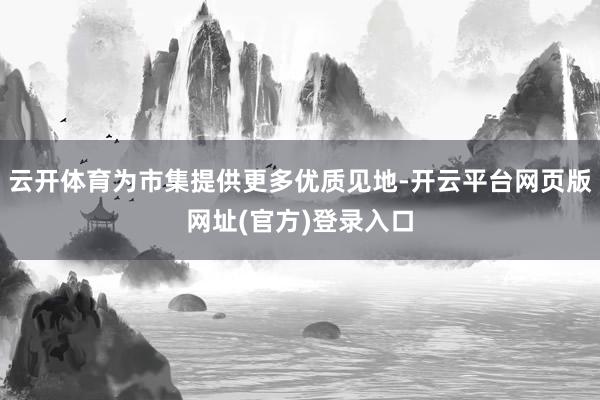 云开体育为市集提供更多优质见地-开云平台网页版网址(官方)登录入口