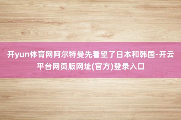 开yun体育网阿尔特曼先看望了日本和韩国-开云平台网页版网址(官方)登录入口
