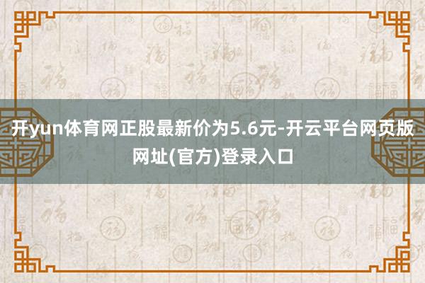 开yun体育网正股最新价为5.6元-开云平台网页版网址(官方)登录入口