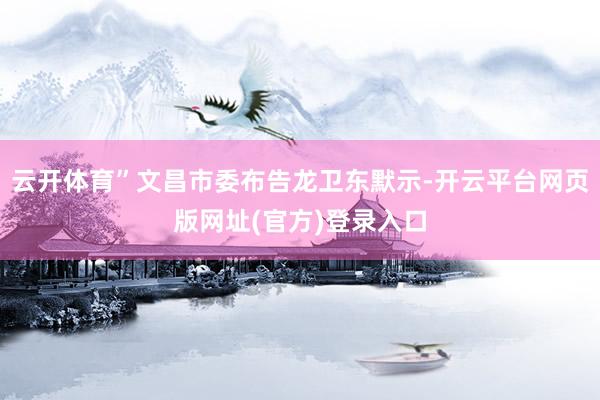 云开体育”文昌市委布告龙卫东默示-开云平台网页版网址(官方)登录入口