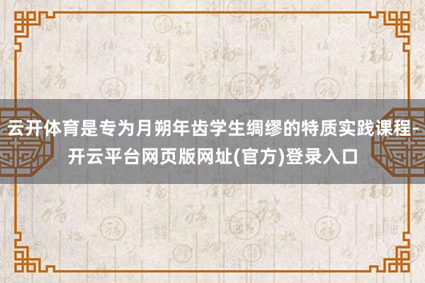 云开体育是专为月朔年齿学生绸缪的特质实践课程-开云平台网页版网址(官方)登录入口