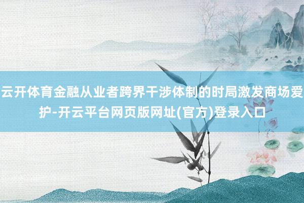 云开体育金融从业者跨界干涉体制的时局激发商场爱护-开云平台网页版网址(官方)登录