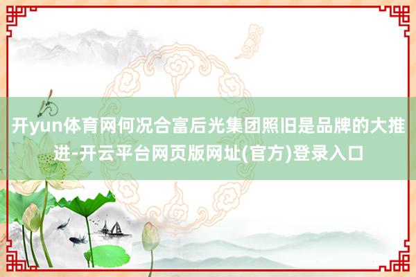 开yun体育网何况合富后光集团照旧是品牌的大推进-开云平台网页版网址(官方)登录