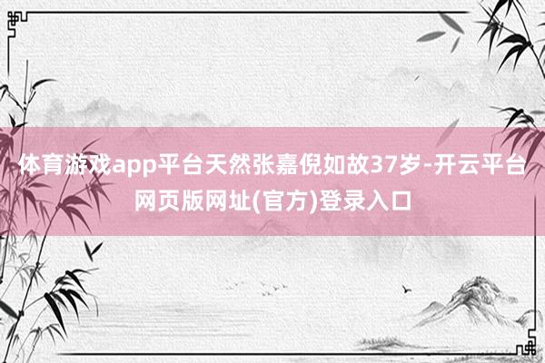 体育游戏app平台天然张嘉倪如故37岁-开云平台网页版网址(官方)登录入口