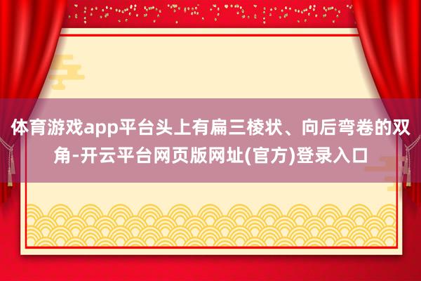 体育游戏app平台头上有扁三棱状、向后弯卷的双角-开云平台网页版网址(官方)登录