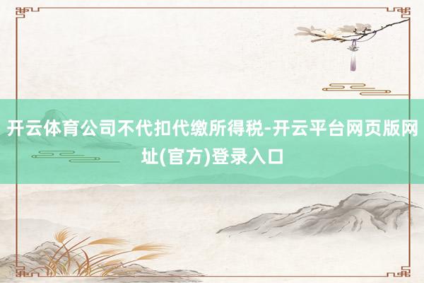 开云体育公司不代扣代缴所得税-开云平台网页版网址(官方)登录入口