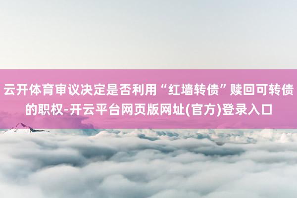 云开体育审议决定是否利用“红墙转债”赎回可转债的职权-开云平台网页版网址(官方)