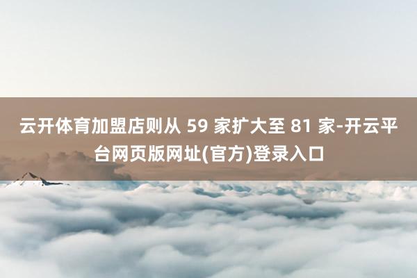 云开体育加盟店则从 59 家扩大至 81 家-开云平台网页版网址(官方)登录入口