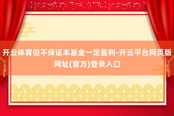 开云体育但不保证本基金一定盈利-开云平台网页版网址(官方)登录入口