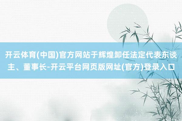 开云体育(中国)官方网站于辉煌卸任法定代表东谈主、董事长-开云平台网页版网址(官