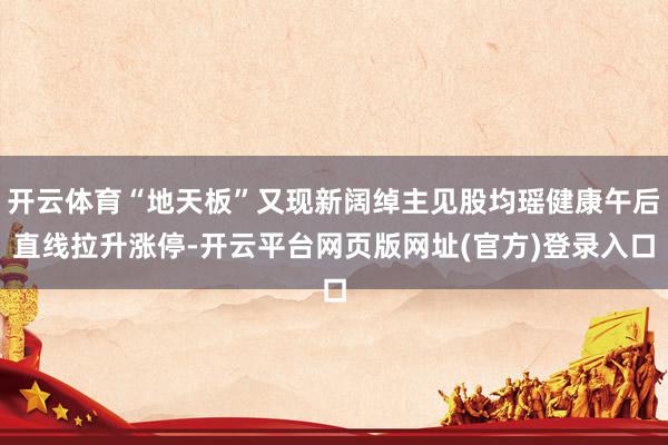 开云体育“地天板”又现新阔绰主见股均瑶健康午后直线拉升涨停-开云平台网页版网址(官方)登录入口