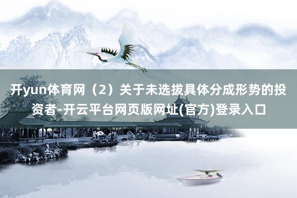 开yun体育网（2）关于未选拔具体分成形势的投资者-开云平台网页版网址(官方)登