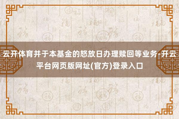 云开体育并于本基金的怒放日办理赎回等业务-开云平台网页版网址(官方)登录入口