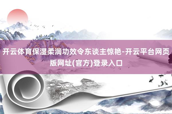 开云体育保湿柔润功效令东谈主惊艳-开云平台网页版网址(官方)登录入口