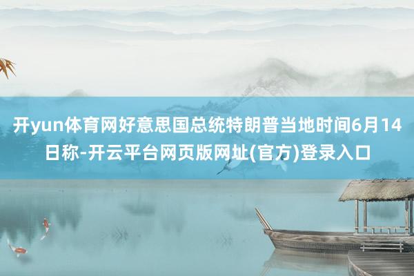 开yun体育网好意思国总统特朗普当地时间6月14日称-开云平台网页版网址(官方)