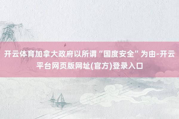 开云体育加拿大政府以所谓“国度安全”为由-开云平台网页版网址(官方)登录入口