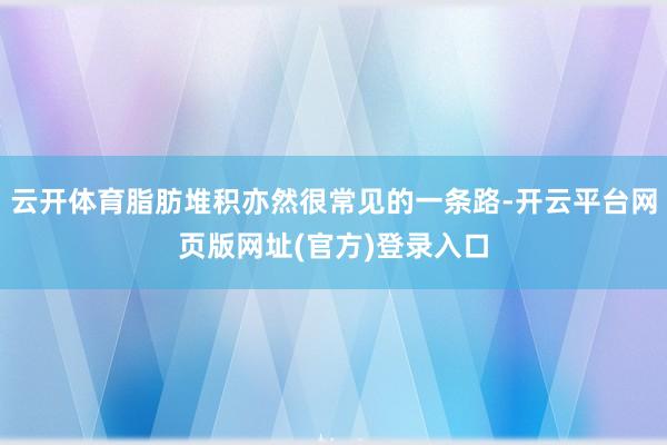 云开体育脂肪堆积亦然很常见的一条路-开云平台网页版网址(官方)登录入口