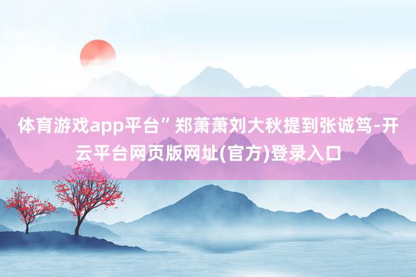 体育游戏app平台”郑萧萧刘大秋提到张诚笃-开云平台网页版网址(官方)登录入口
