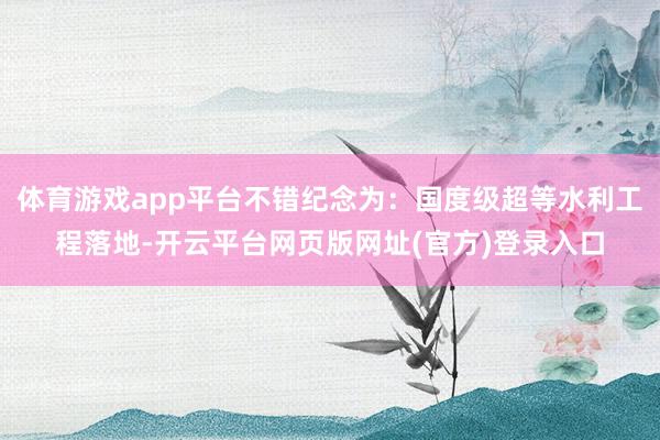 体育游戏app平台不错纪念为:国度级超等水利工程落地-开云平台网页版网址(官方)登录入口
