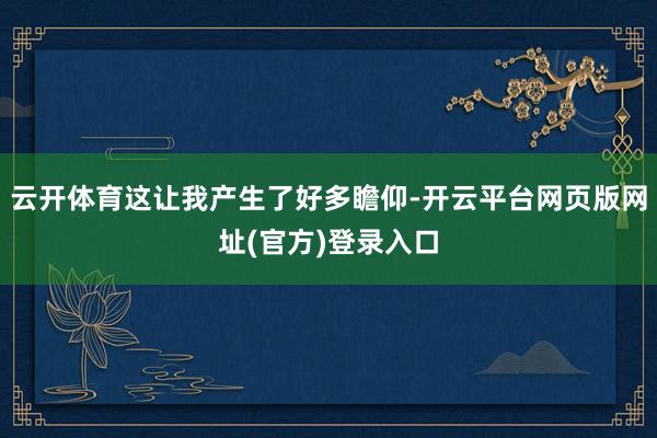 云开体育这让我产生了好多瞻仰-开云平台网页版网址(官方)登录入口