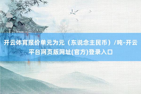 开云体育报价单元为元（东说念主民币）/吨-开云平台网页版网址(官方)登录入口