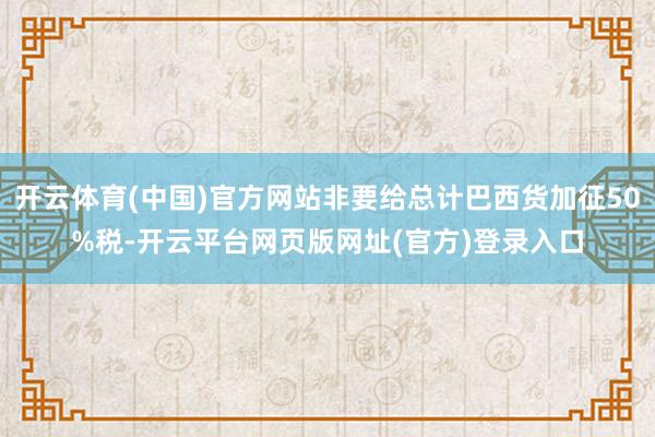 开云体育(中国)官方网站非要给总计巴西货加征50%税-开云平台网页版网址(官方)登录入口