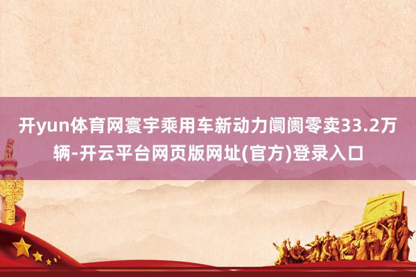 开yun体育网寰宇乘用车新动力阛阓零卖33.2万辆-开云平台网页版网址(官方)登录入口