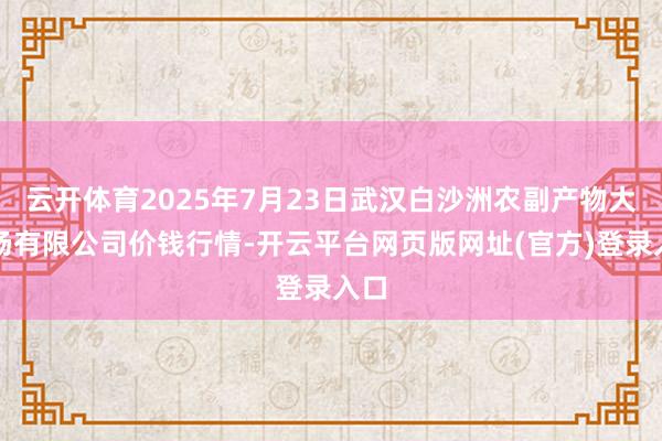 云开体育2025年7月23日武汉白沙洲农副产物大商场有限公司价钱行情-开云平台网页版网址(官方)登录入口