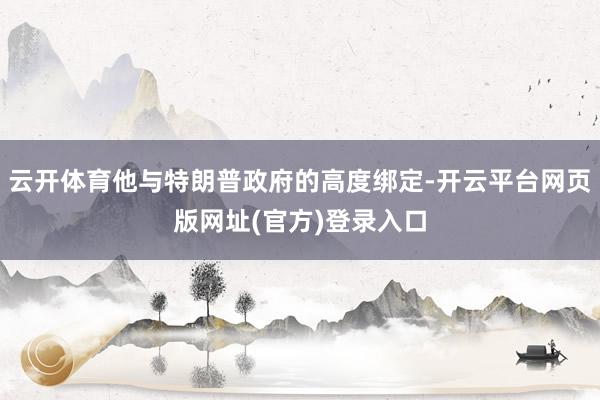 云开体育他与特朗普政府的高度绑定-开云平台网页版网址(官方)登录入口
