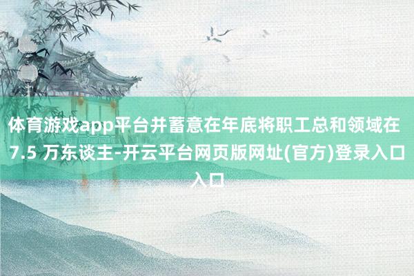 体育游戏app平台并蓄意在年底将职工总和领域在 7.5 万东谈主-开云平台网页版网址(官方)登录入口