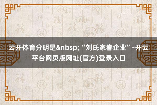 云开体育分明是 “刘氏家眷企业”-开云平台网页版网址(官方)登录入口