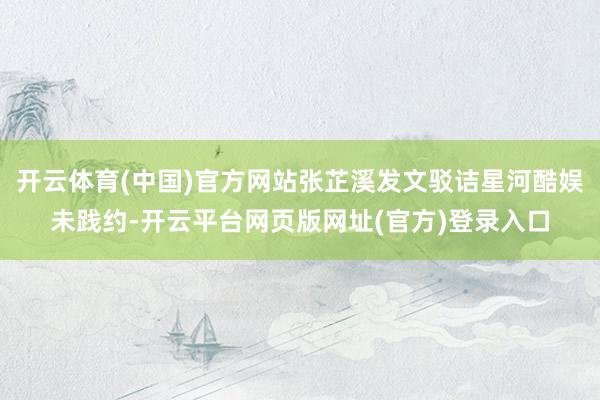 开云体育(中国)官方网站张芷溪发文驳诘星河酷娱未践约-开云平台网页版网址(官方)登录入口