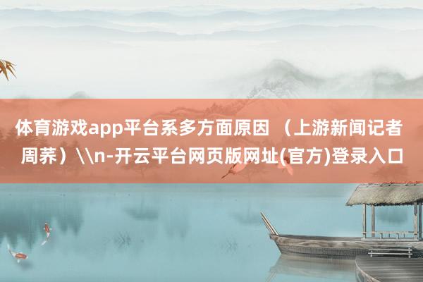 体育游戏app平台系多方面原因 （上游新闻记者 周荞）\n-开云平台网页版网址(官方)登录入口