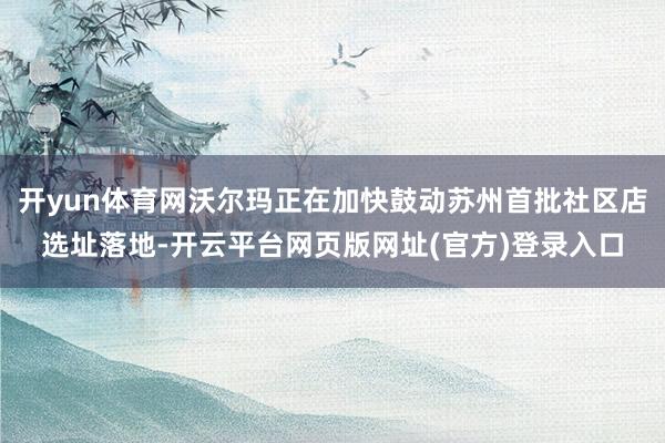 开yun体育网沃尔玛正在加快鼓动苏州首批社区店选址落地-开云平台网页版网址(官方