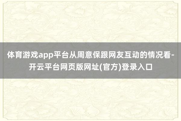 体育游戏app平台从周意保跟网友互动的情况看-开云平台网页版网址(官方)登录入口