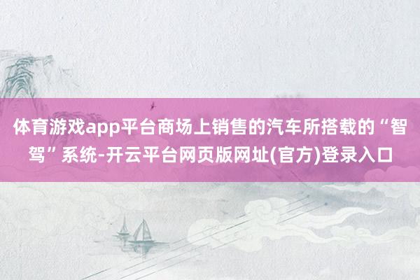 体育游戏app平台商场上销售的汽车所搭载的“智驾”系统-开云平台网页版网址(官方