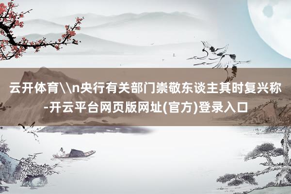 云开体育\n央行有关部门崇敬东谈主其时复兴称-开云平台网页版网址(官方)登录入口