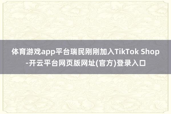 体育游戏app平台瑞民刚刚加入TikTok Shop-开云平台网页版网址(官方)
