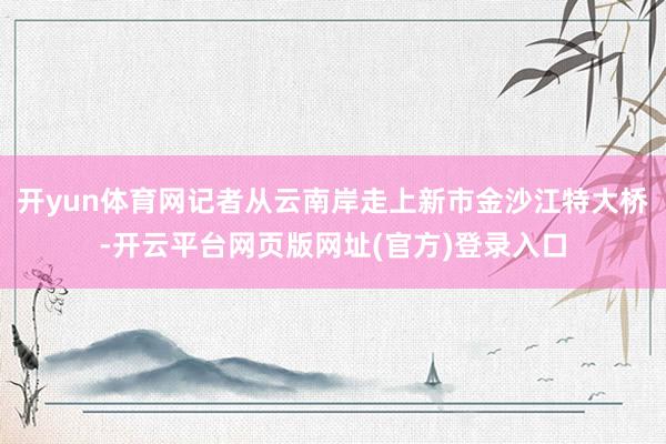 开yun体育网记者从云南岸走上新市金沙江特大桥-开云平台网页版网址(官方)登录入口