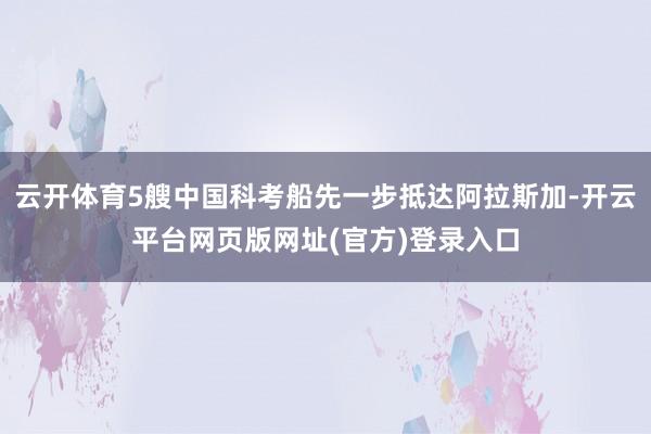 云开体育5艘中国科考船先一步抵达阿拉斯加-开云平台网页版网址(官方)登录入口