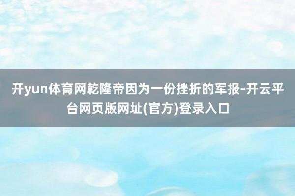 开yun体育网乾隆帝因为一份挫折的军报-开云平台网页版网址(官方)登录入口