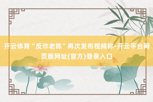 开云体育“反诈老陈”再次发布视频称-开云平台网页版网址(官方)登录入口