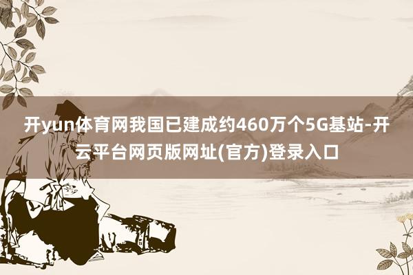开yun体育网我国已建成约460万个5G基站-开云平台网页版网址(官方)登录入口