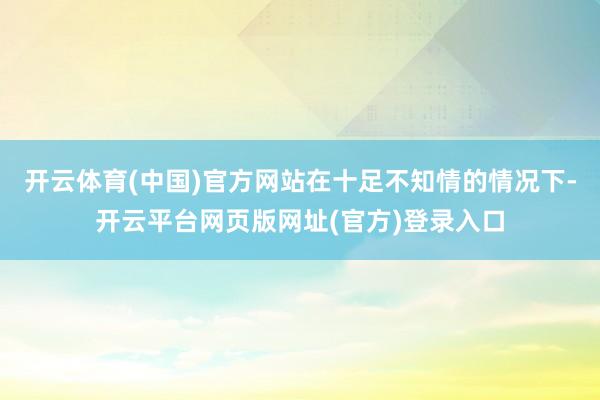 开云体育(中国)官方网站在十足不知情的情况下-开云平台网页版网址(官方)登录入口