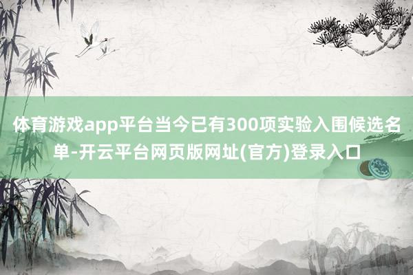 体育游戏app平台当今已有300项实验入围候选名单-开云平台网页版网址(官方)登
