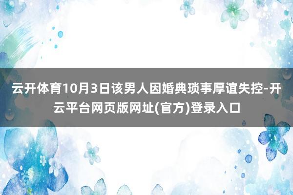 云开体育10月3日该男人因婚典琐事厚谊失控-开云平台网页版网址(官方)登录入口