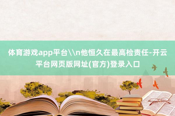 体育游戏app平台\n他恒久在最高检责任-开云平台网页版网址(官方)登录入口