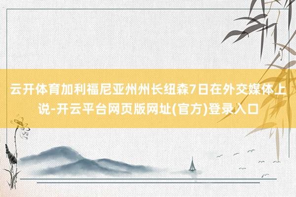 云开体育　　加利福尼亚州州长纽森7日在外交媒体上说-开云平台网页版网址(官方)登录入口